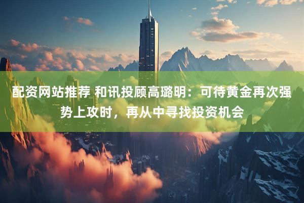 配资网站推荐 和讯投顾高璐明：可待黄金再次强势上攻时，再从中寻找投资机会