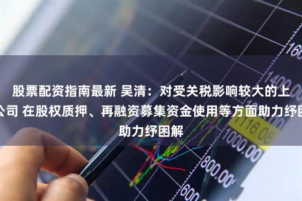股票配资指南最新 吴清：对受关税影响较大的上市公司 在股权质押、再融资募集资金使用等方面助力纾困解