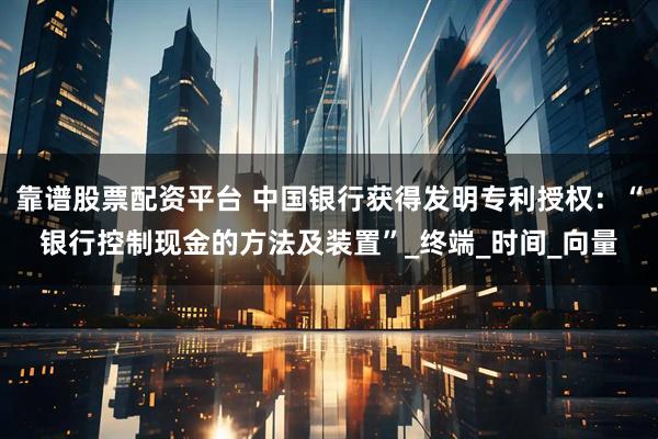 靠谱股票配资平台 中国银行获得发明专利授权：“银行控制现金的方法及装置”_终端_时间_向量
