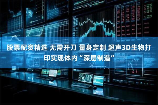 股票配资精选 无需开刀 量身定制 超声3D生物打印实现体内“深层制造”