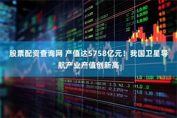 股票配资查询网 产值达5758亿元！我国卫星导航产业产值创新高