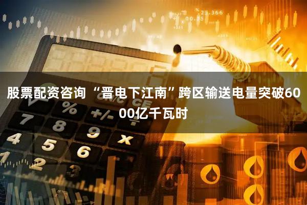股票配资咨询 “晋电下江南”跨区输送电量突破6000亿千瓦时