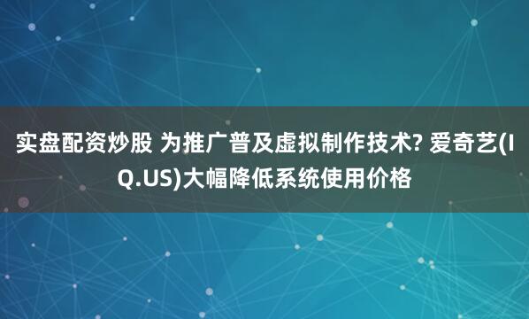 实盘配资炒股 为推广普及虚拟制作技术? 爱奇艺(IQ.US)大幅降低系统使用价格