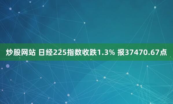 炒股网站 日经225指数收跌1.3% 报37470.67点