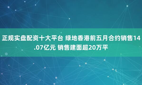 正规实盘配资十大平台 绿地香港前五月合约销售14.07亿元 销售建面超20万平
