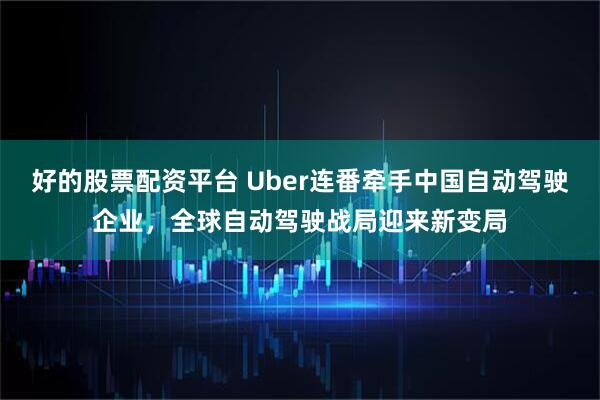 好的股票配资平台 Uber连番牵手中国自动驾驶企业，全球自动驾驶战局迎来新变局