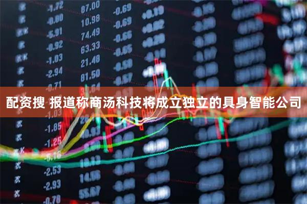 配资搜 报道称商汤科技将成立独立的具身智能公司