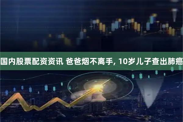 国内股票配资资讯 爸爸烟不离手, 10岁儿子查出肺癌