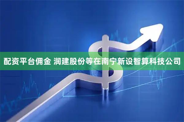 配资平台佣金 润建股份等在南宁新设智算科技公司