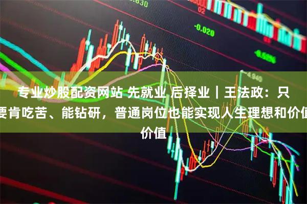 专业炒股配资网站 先就业 后择业｜王法政：只要肯吃苦、能钻研，普通岗位也能实现人生理想和价值