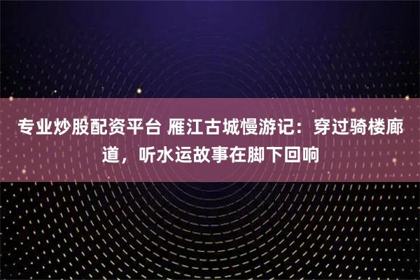 专业炒股配资平台 雁江古城慢游记：穿过骑楼廊道，听水运故事在脚下回响