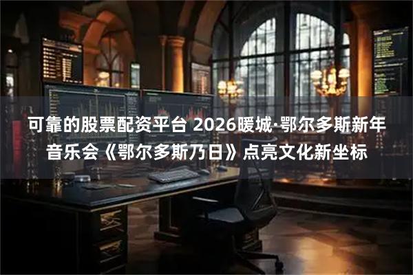 可靠的股票配资平台 2026暖城·鄂尔多斯新年音乐会《鄂尔多斯乃日》点亮文化新坐标